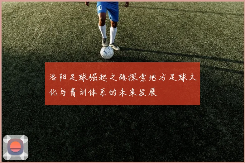 洛阳足球崛起之路探索地方足球文化与青训体系的未来发展