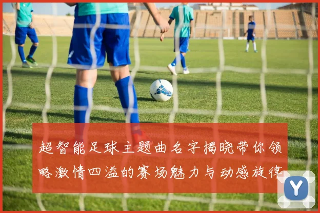 超智能足球主题曲名字揭晓带你领略激情四溢的赛场魅力与动感旋律