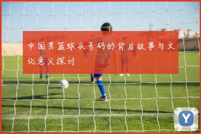 中国男篮球衣号码的背后故事与文化意义探讨