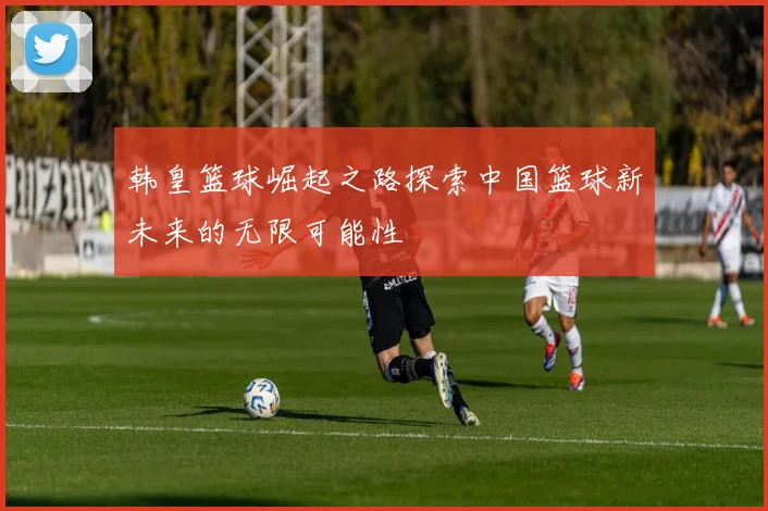 韩皇篮球崛起之路探索中国篮球新未来的无限可能性