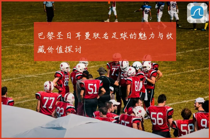 巴黎圣日耳曼联名足球的魅力与收藏价值探讨