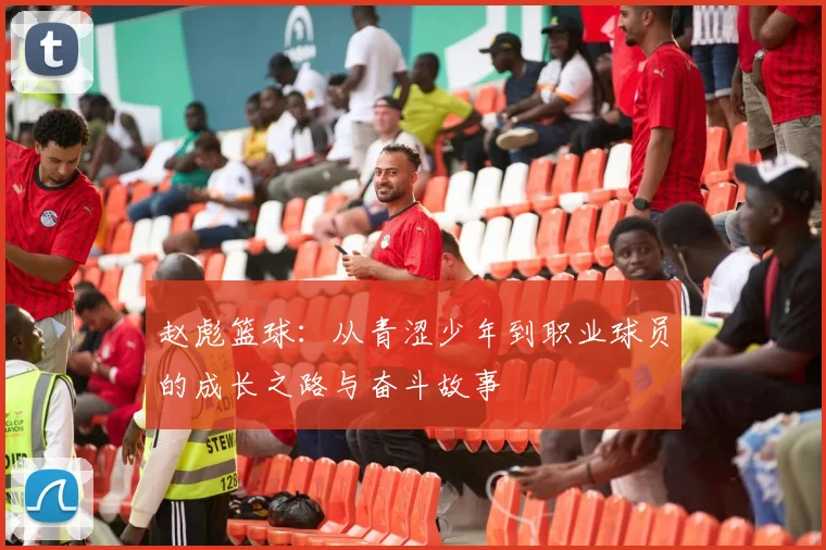 赵彪篮球：从青涩少年到职业球员的成长之路与奋斗故事