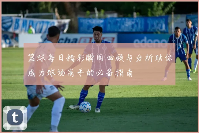 篮球每日精彩瞬间回顾与分析助你成为球场高手的必备指南