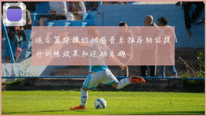 适合篮球操的动感音乐推荐助你提升训练效果和运动乐趣